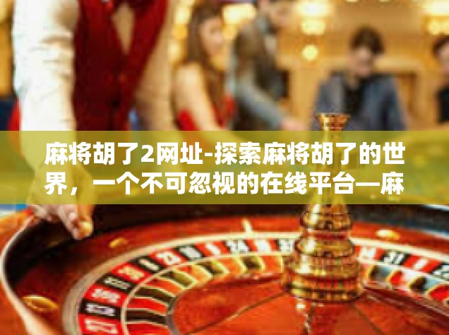 麻将胡了2网址-探索麻将胡了的世界，一个不可忽视的在线平台—麻将胡了2网址介绍-麻将胡了2网址