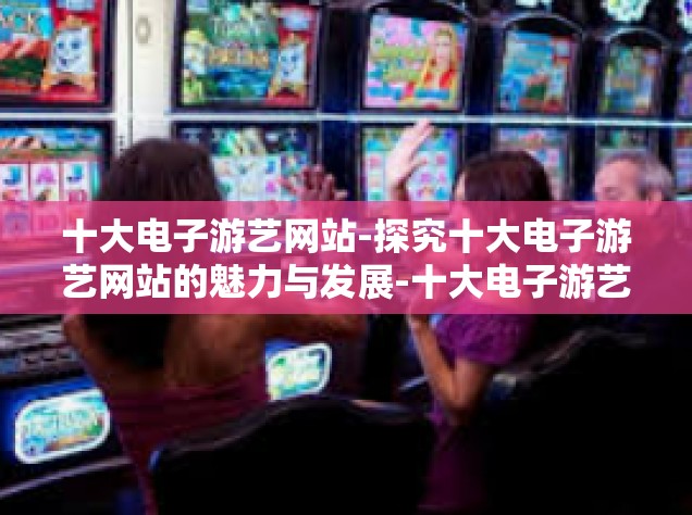 十大电子游艺网站-探究十大电子游艺网站的魅力与发展-十大电子游艺网站