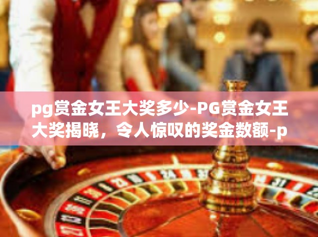 pg赏金女王大奖多少-PG赏金女王大奖揭晓，令人惊叹的奖金数额-pg赏金女王大奖多少