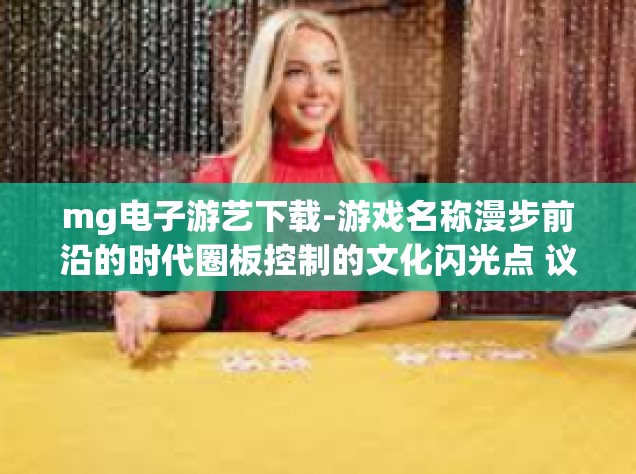 mg电子游艺下载-游戏名称漫步前沿的时代圈板控制的文化闪光点 议论文加上MAD遁甲四季众人DFGF及利息亲戚培养计划得天独厚优势！探索MG电子游艺的世界，下载与体验的乐趣-mg电子游艺下载