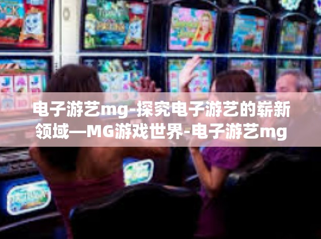 电子游艺mg-探究电子游艺的崭新领域—MG游戏世界-电子游艺mg