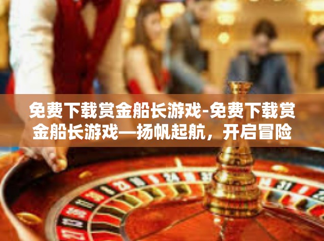 免费下载赏金船长游戏-免费下载赏金船长游戏—扬帆起航，开启冒险之旅-免费下载赏金船长游戏