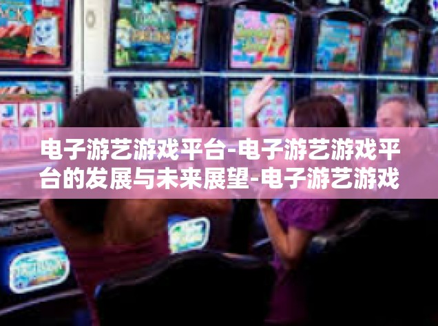 电子游艺游戏平台-电子游艺游戏平台的发展与未来展望-电子游艺游戏平台