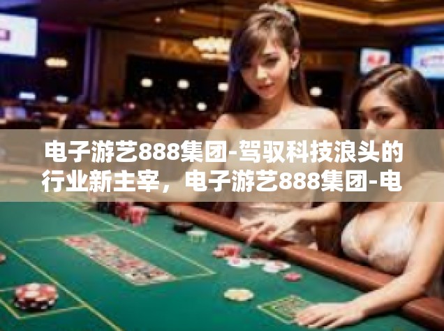 电子游艺888集团-驾驭科技浪头的行业新主宰，电子游艺888集团-电子游艺888集团